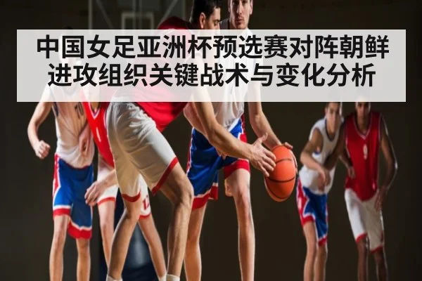 中国女足亚洲杯预选赛对阵朝鲜进攻组织关键战术与变化分析